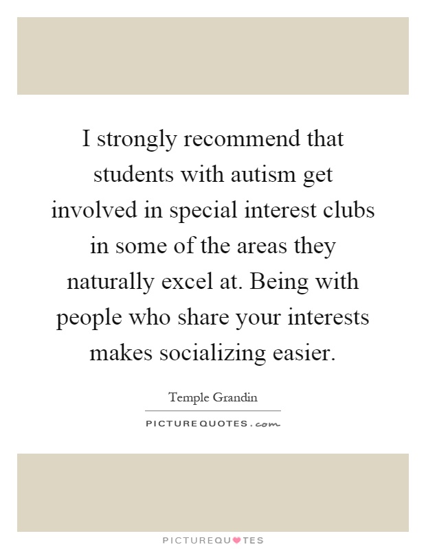 I strongly recommend that students with autism get involved in special interest clubs in some of the areas they naturally excel at. Being with people who share your interests makes socializing easier Picture Quote #1