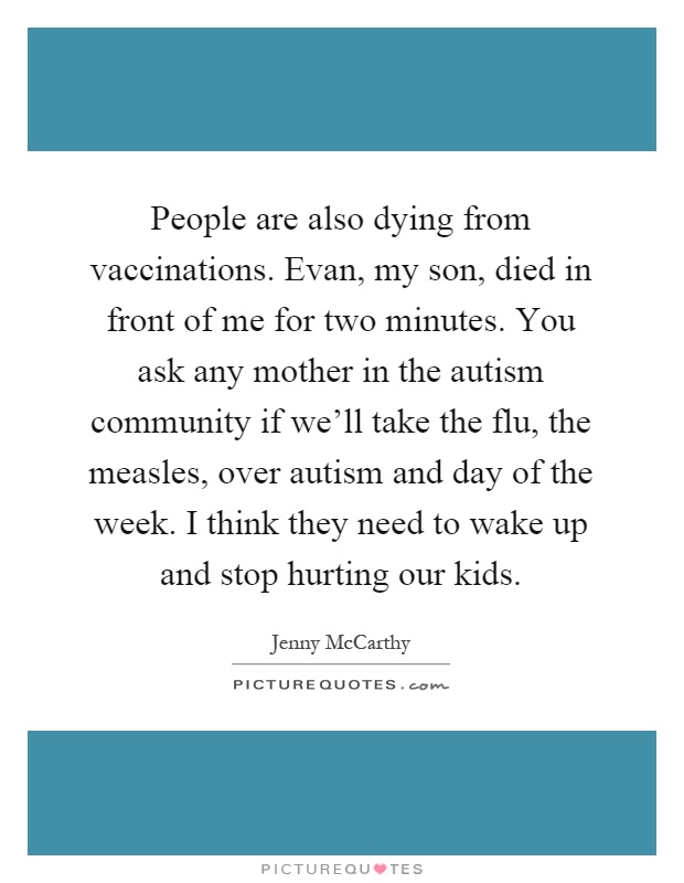People are also dying from vaccinations. Evan, my son, died in front of me for two minutes. You ask any mother in the autism community if we'll take the flu, the measles, over autism and day of the week. I think they need to wake up and stop hurting our kids Picture Quote #1