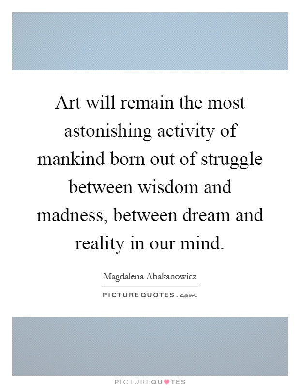 Art will remain the most astonishing activity of mankind born out of struggle between wisdom and madness, between dream and reality in our mind Picture Quote #1