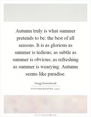 Autumn truly is what summer pretends to be: the best of all seasons. It is as glorious as summer is tedious; as subtle as summer is obvious; as refreshing as summer is wearying. Autumn seems like paradise Picture Quote #1