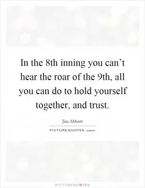 In the 8th inning you can’t hear the roar of the 9th, all you can do to hold yourself together, and trust Picture Quote #1