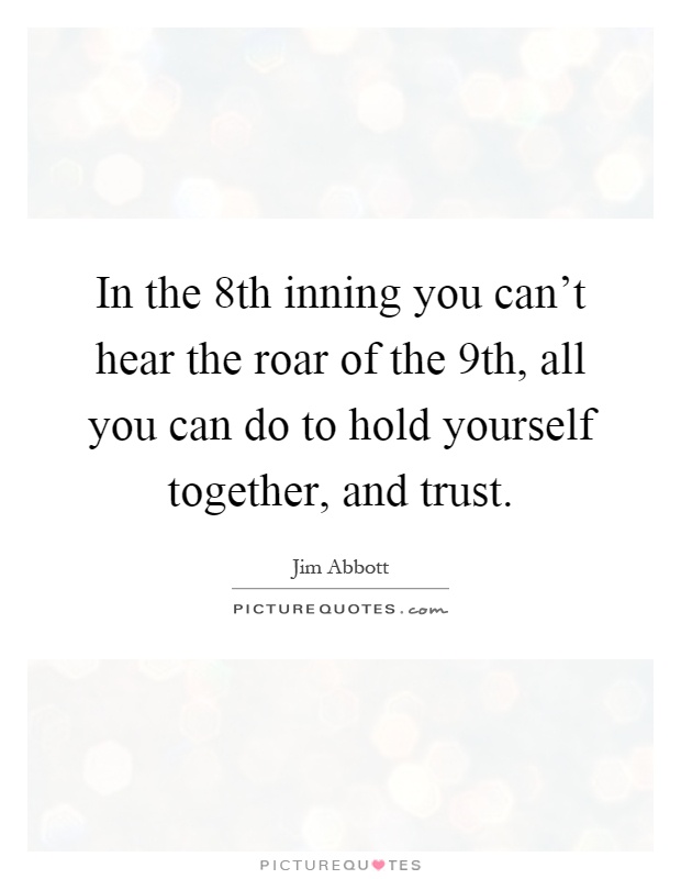 In the 8th inning you can't hear the roar of the 9th, all you can do to hold yourself together, and trust Picture Quote #1