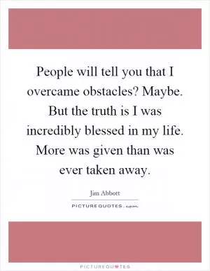 People will tell you that I overcame obstacles? Maybe. But the truth is I was incredibly blessed in my life. More was given than was ever taken away Picture Quote #1