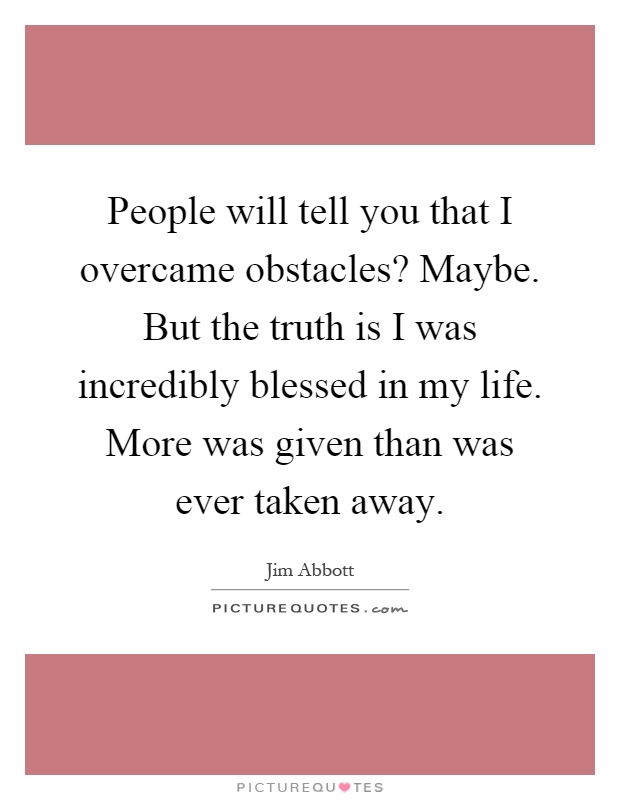 People will tell you that I overcame obstacles? Maybe. But the truth is I was incredibly blessed in my life. More was given than was ever taken away Picture Quote #1