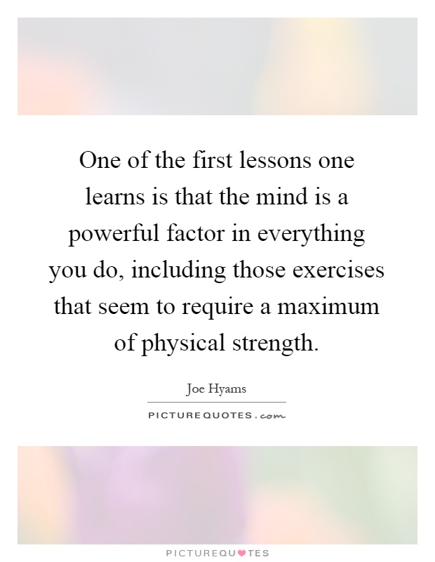 One of the first lessons one learns is that the mind is a powerful factor in everything you do, including those exercises that seem to require a maximum of physical strength Picture Quote #1