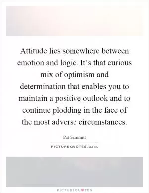 Attitude lies somewhere between emotion and logic. It’s that curious mix of optimism and determination that enables you to maintain a positive outlook and to continue plodding in the face of the most adverse circumstances Picture Quote #1