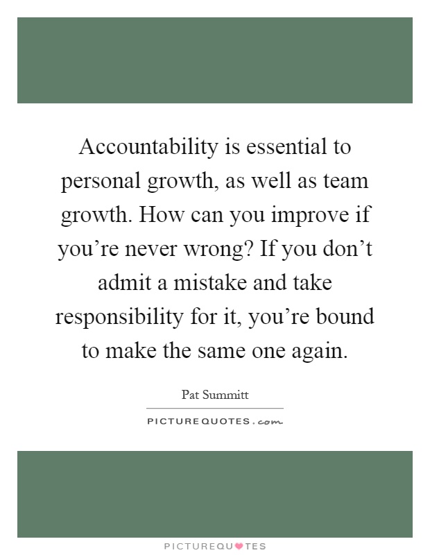 Accountability is essential to personal growth, as well as team growth. How can you improve if you're never wrong? If you don't admit a mistake and take responsibility for it, you're bound to make the same one again Picture Quote #1