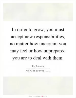 In order to grow, you must accept new responsibilities, no matter how uncertain you may feel or how unprepared you are to deal with them Picture Quote #1