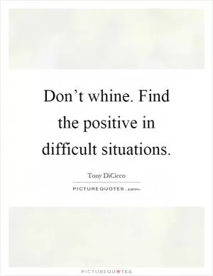Don’t whine. Find the positive in difficult situations Picture Quote #1