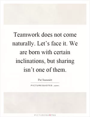 Teamwork does not come naturally. Let’s face it. We are born with certain inclinations, but sharing isn’t one of them Picture Quote #1