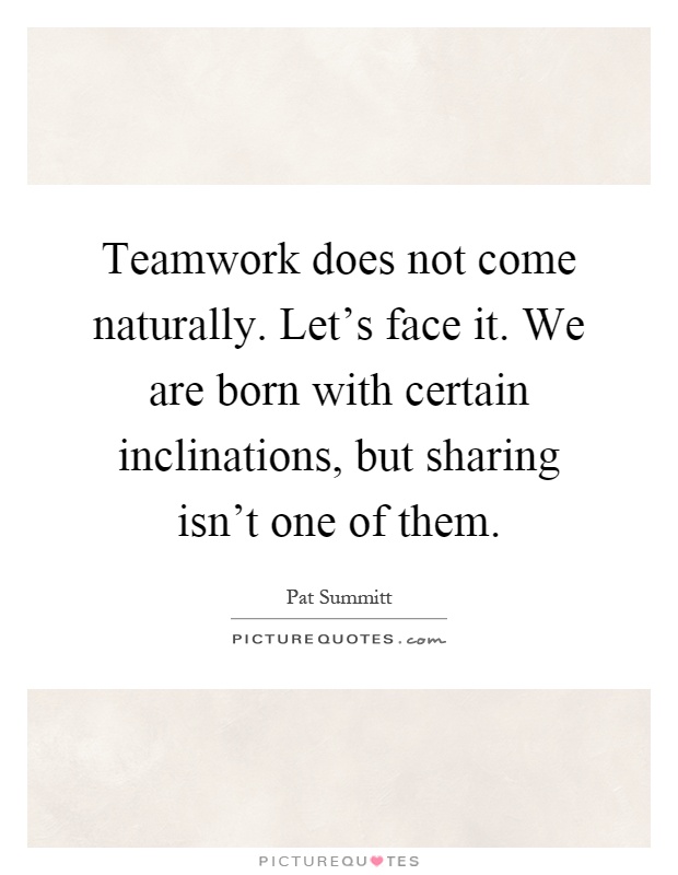 Teamwork does not come naturally. Let's face it. We are born with certain inclinations, but sharing isn't one of them Picture Quote #1