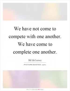 We have not come to compete with one another. We have come to complete one another Picture Quote #1