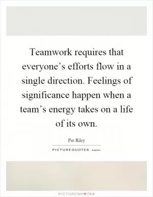Teamwork requires that everyone’s efforts flow in a single direction. Feelings of significance happen when a team’s energy takes on a life of its own Picture Quote #1