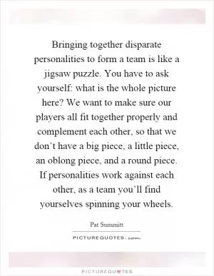 Bringing together disparate personalities to form a team is like a jigsaw puzzle. You have to ask yourself: what is the whole picture here? We want to make sure our players all fit together properly and complement each other, so that we don’t have a big piece, a little piece, an oblong piece, and a round piece. If personalities work against each other, as a team you’ll find yourselves spinning your wheels Picture Quote #1