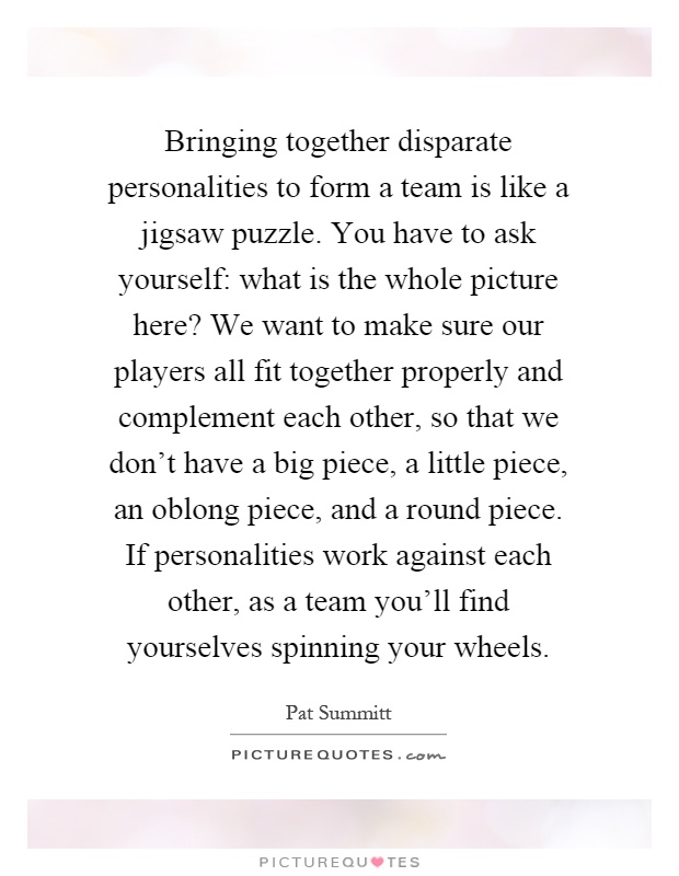 Bringing together disparate personalities to form a team is like a jigsaw puzzle. You have to ask yourself: what is the whole picture here? We want to make sure our players all fit together properly and complement each other, so that we don't have a big piece, a little piece, an oblong piece, and a round piece. If personalities work against each other, as a team you'll find yourselves spinning your wheels Picture Quote #1