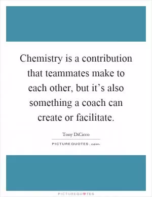 Chemistry is a contribution that teammates make to each other, but it’s also something a coach can create or facilitate Picture Quote #1