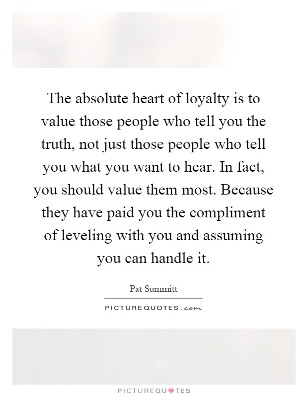 The absolute heart of loyalty is to value those people who tell you the truth, not just those people who tell you what you want to hear. In fact, you should value them most. Because they have paid you the compliment of leveling with you and assuming you can handle it Picture Quote #1