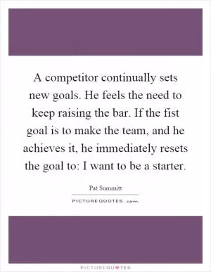 A competitor continually sets new goals. He feels the need to keep raising the bar. If the fist goal is to make the team, and he achieves it, he immediately resets the goal to: I want to be a starter Picture Quote #1