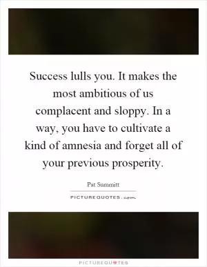 Success lulls you. It makes the most ambitious of us complacent and sloppy. In a way, you have to cultivate a kind of amnesia and forget all of your previous prosperity Picture Quote #1