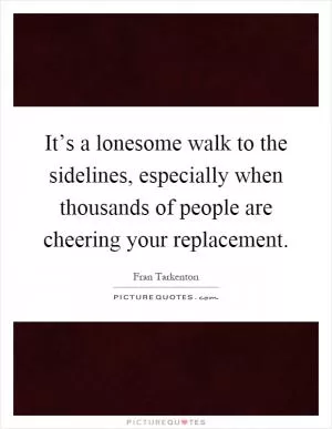 It’s a lonesome walk to the sidelines, especially when thousands of people are cheering your replacement Picture Quote #1