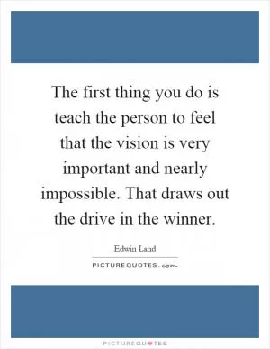 The first thing you do is teach the person to feel that the vision is very important and nearly impossible. That draws out the drive in the winner Picture Quote #1