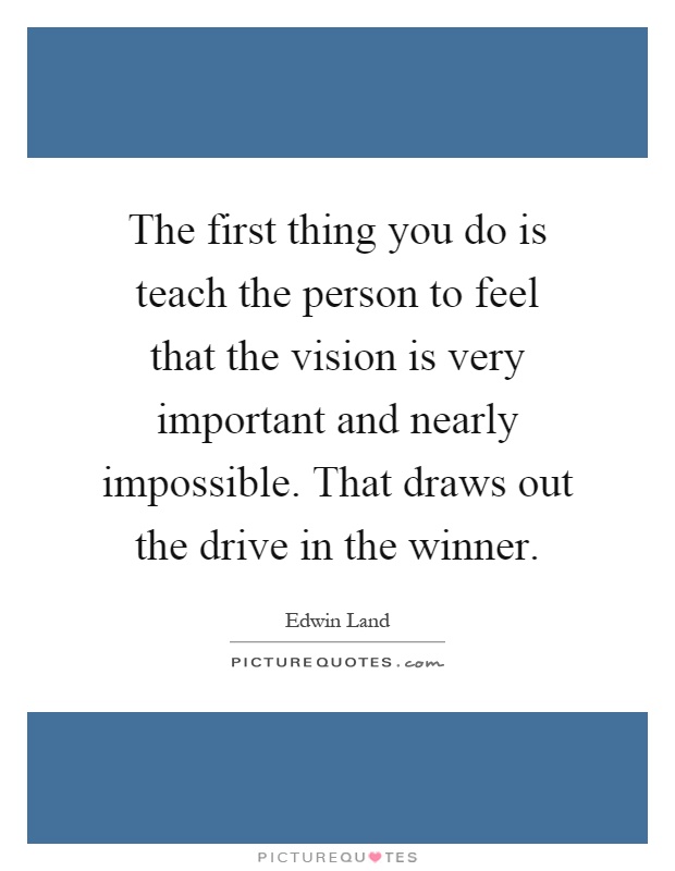 The first thing you do is teach the person to feel that the vision is very important and nearly impossible. That draws out the drive in the winner Picture Quote #1