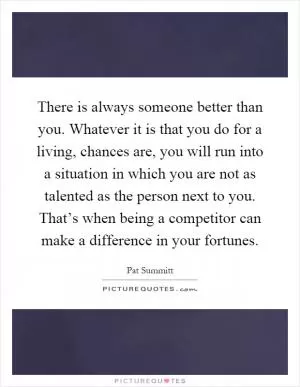 There is always someone better than you. Whatever it is that you do for a living, chances are, you will run into a situation in which you are not as talented as the person next to you. That’s when being a competitor can make a difference in your fortunes Picture Quote #1
