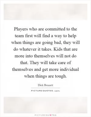 Players who are committed to the team first will find a way to help when things are going bad, they will do whatever it takes. Kids that are more into themselves will not do that. They will take care of themselves and get more individual when things are tough Picture Quote #1