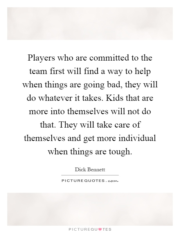 Players who are committed to the team first will find a way to help when things are going bad, they will do whatever it takes. Kids that are more into themselves will not do that. They will take care of themselves and get more individual when things are tough Picture Quote #1