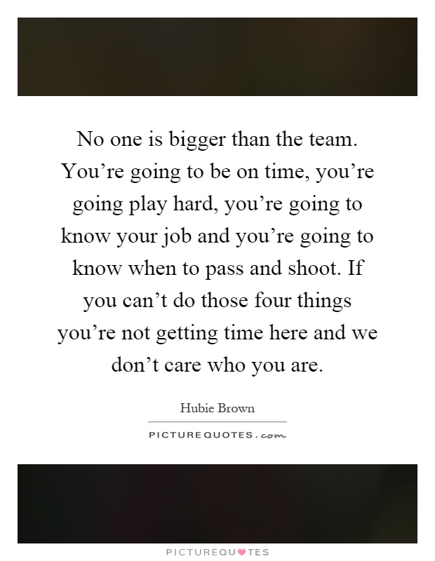No one is bigger than the team. You're going to be on time, you're going play hard, you're going to know your job and you're going to know when to pass and shoot. If you can't do those four things you're not getting time here and we don't care who you are Picture Quote #1