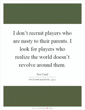 I don’t recruit players who are nasty to their parents. I look for players who realize the world doesn’t revolve around them Picture Quote #1