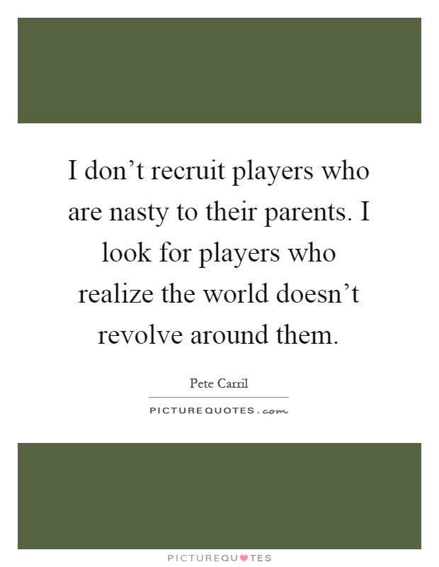 I don't recruit players who are nasty to their parents. I look for players who realize the world doesn't revolve around them Picture Quote #1