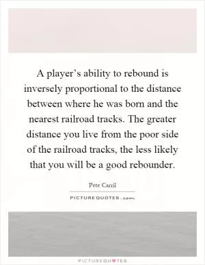 A player’s ability to rebound is inversely proportional to the distance between where he was born and the nearest railroad tracks. The greater distance you live from the poor side of the railroad tracks, the less likely that you will be a good rebounder Picture Quote #1