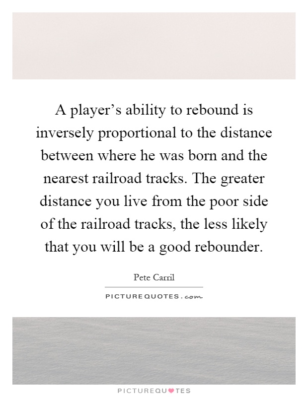 A player's ability to rebound is inversely proportional to the distance between where he was born and the nearest railroad tracks. The greater distance you live from the poor side of the railroad tracks, the less likely that you will be a good rebounder Picture Quote #1