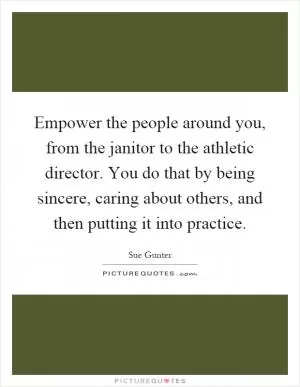 Empower the people around you, from the janitor to the athletic director. You do that by being sincere, caring about others, and then putting it into practice Picture Quote #1
