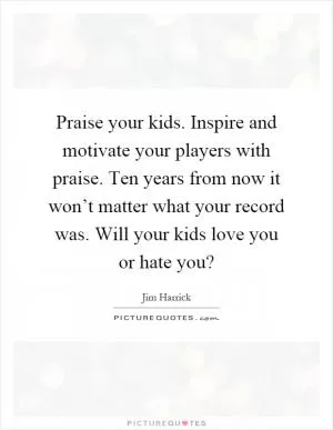 Praise your kids. Inspire and motivate your players with praise. Ten years from now it won’t matter what your record was. Will your kids love you or hate you? Picture Quote #1