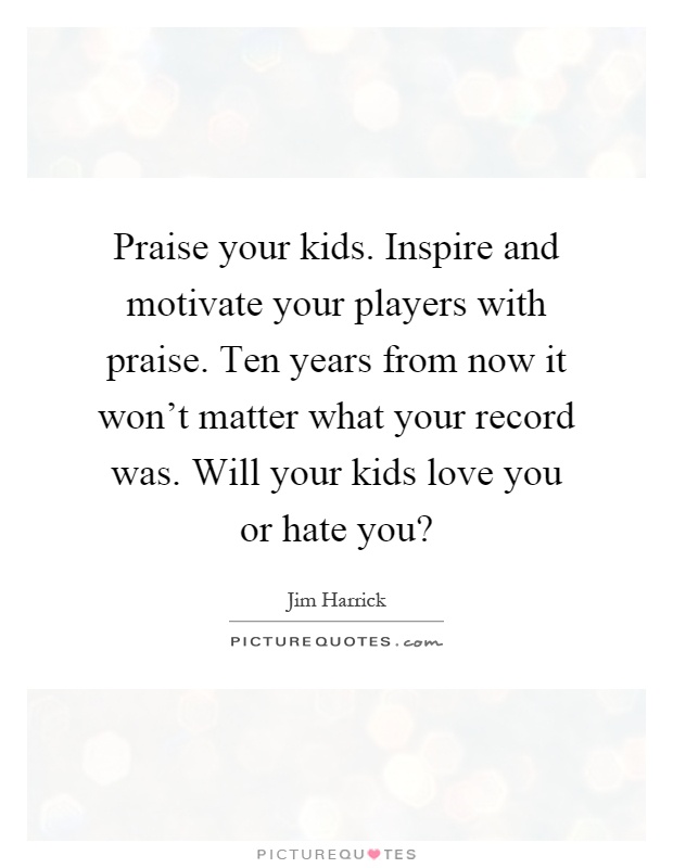 Praise your kids. Inspire and motivate your players with praise. Ten years from now it won't matter what your record was. Will your kids love you or hate you? Picture Quote #1