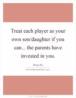 Treat each player as your own son/daughter if you can... the parents have invested in you Picture Quote #1