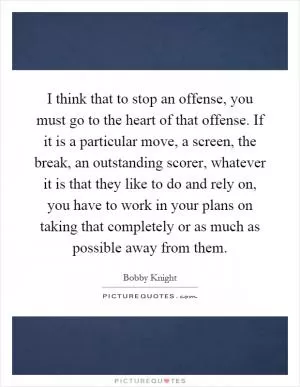 I think that to stop an offense, you must go to the heart of that offense. If it is a particular move, a screen, the break, an outstanding scorer, whatever it is that they like to do and rely on, you have to work in your plans on taking that completely or as much as possible away from them Picture Quote #1