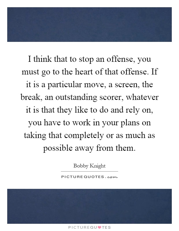 I think that to stop an offense, you must go to the heart of that offense. If it is a particular move, a screen, the break, an outstanding scorer, whatever it is that they like to do and rely on, you have to work in your plans on taking that completely or as much as possible away from them Picture Quote #1