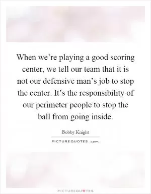 When we’re playing a good scoring center, we tell our team that it is not our defensive man’s job to stop the center. It’s the responsibility of our perimeter people to stop the ball from going inside Picture Quote #1