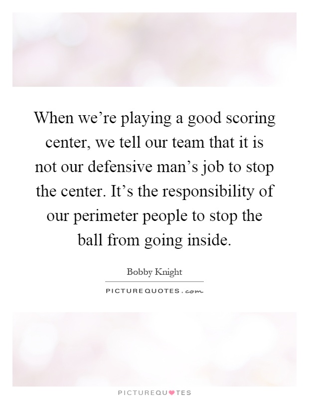 When we're playing a good scoring center, we tell our team that it is not our defensive man's job to stop the center. It's the responsibility of our perimeter people to stop the ball from going inside Picture Quote #1
