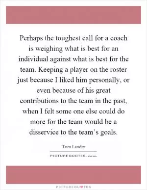 Perhaps the toughest call for a coach is weighing what is best for an individual against what is best for the team. Keeping a player on the roster just because I liked him personally, or even because of his great contributions to the team in the past, when I felt some one else could do more for the team would be a disservice to the team’s goals Picture Quote #1