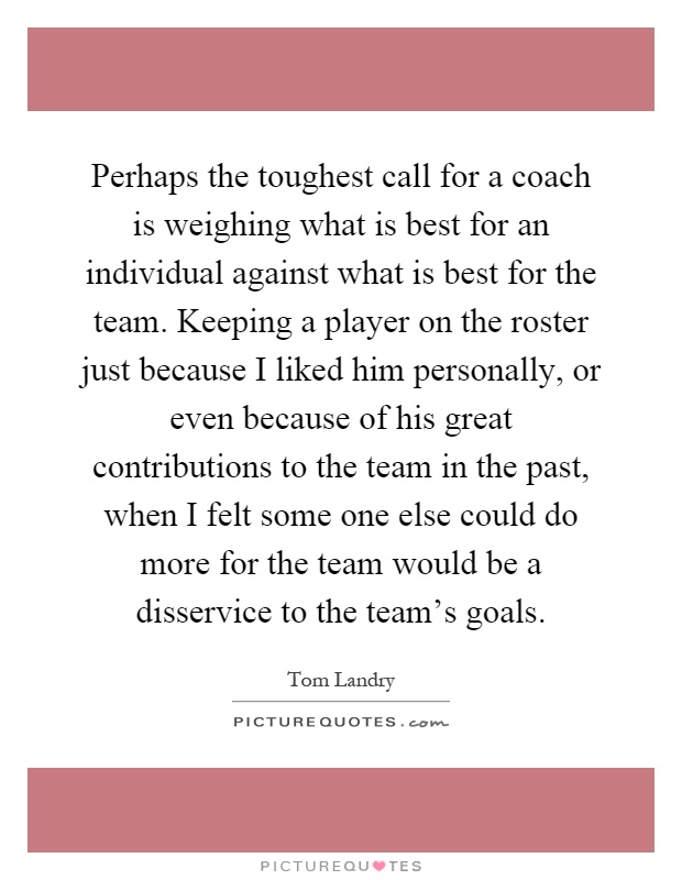 Perhaps the toughest call for a coach is weighing what is best for an individual against what is best for the team. Keeping a player on the roster just because I liked him personally, or even because of his great contributions to the team in the past, when I felt some one else could do more for the team would be a disservice to the team's goals Picture Quote #1