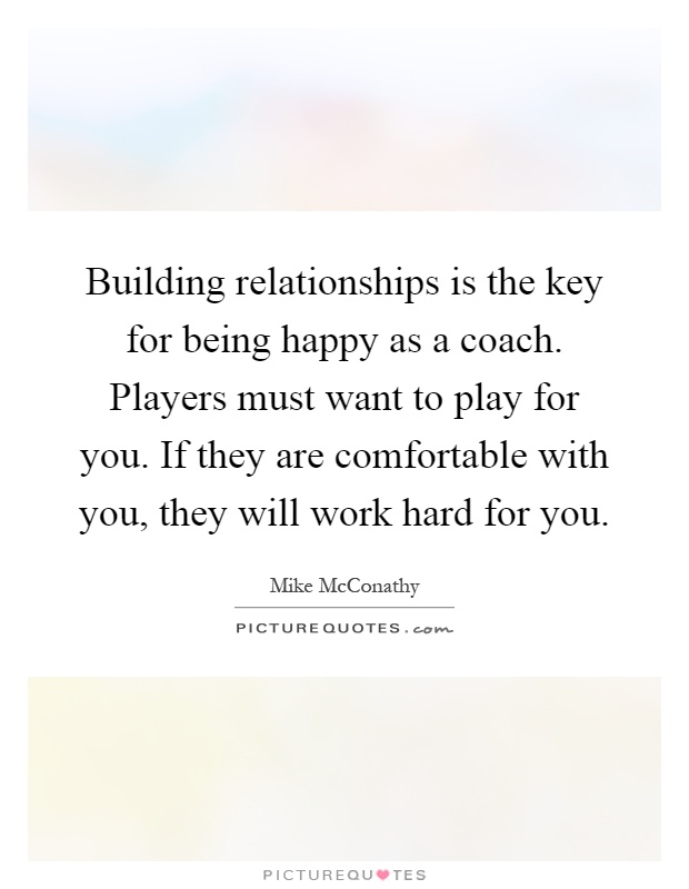 Building relationships is the key for being happy as a coach. Players must want to play for you. If they are comfortable with you, they will work hard for you Picture Quote #1