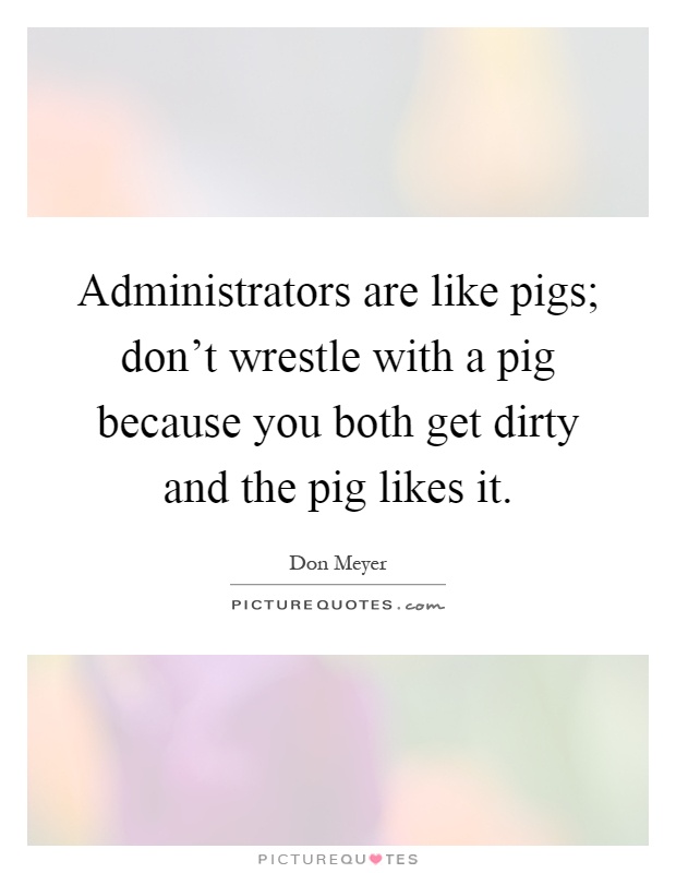 Administrators are like pigs; don't wrestle with a pig because you both get dirty and the pig likes it Picture Quote #1