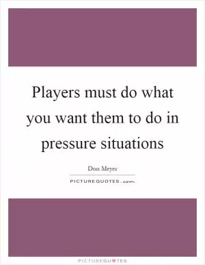 Players must do what you want them to do in pressure situations Picture Quote #1