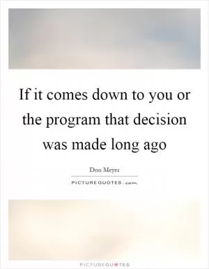 If it comes down to you or the program that decision was made long ago Picture Quote #1