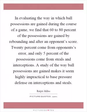In evaluating the way in which ball possessions are gained during the course of a game, we find that 60 to 80 percent of the possessions are gained by rebounding and after an opponent’s score. Twenty percent come from opponents’s error, and only 5 percent of the possessions come from steals and interceptions. A study of the way ball possessions are gained makes it seem highly impractical to base pressure defense on interceptions and steals Picture Quote #1
