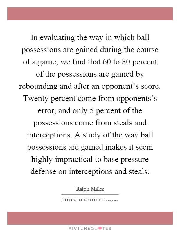 In evaluating the way in which ball possessions are gained during the course of a game, we find that 60 to 80 percent of the possessions are gained by rebounding and after an opponent's score. Twenty percent come from opponents's error, and only 5 percent of the possessions come from steals and interceptions. A study of the way ball possessions are gained makes it seem highly impractical to base pressure defense on interceptions and steals Picture Quote #1